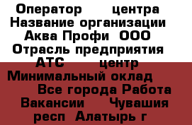 Оператор Call-центра › Название организации ­ Аква Профи, ООО › Отрасль предприятия ­ АТС, call-центр › Минимальный оклад ­ 22 000 - Все города Работа » Вакансии   . Чувашия респ.,Алатырь г.